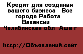 Кредит для создания вашего бизнеса - Все города Работа » Вакансии   . Челябинская обл.,Аша г.